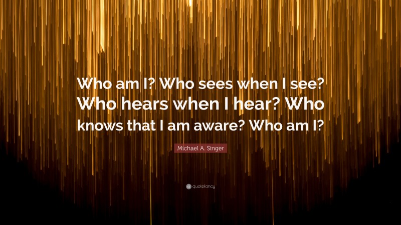 Michael A. Singer Quote: “Who am I? Who sees when I see? Who hears when I hear? Who knows that I am aware? Who am I?”