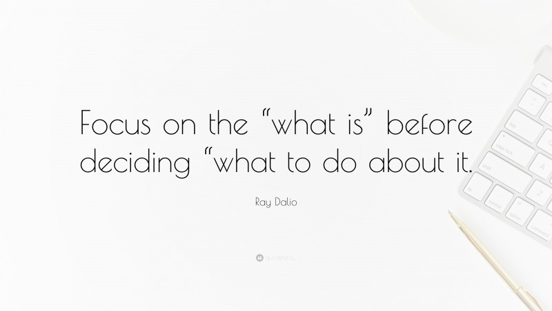 Ray Dalio Quote: “Focus on the “what is” before deciding “what to do about it.”