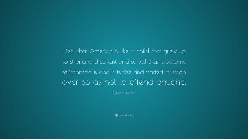 Sylvester Stallone Quote: “I feel that America is like a child that grew up so strong and so fast and so tall that it became self-conscious about its size and started to stoop over so as not to offend anyone.”