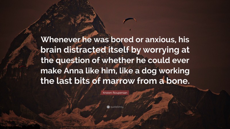 Kristen Roupenian Quote: “Whenever he was bored or anxious, his brain distracted itself by worrying at the question of whether he could ever make Anna like him, like a dog working the last bits of marrow from a bone.”