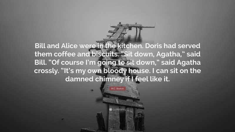 M.C. Beaton Quote: “Bill and Alice were in the kitchen. Doris had served them coffee and biscuits. “Sit down, Agatha,” said Bill. “Of course I’m going to sit down,” said Agatha crossly. “It’s my own bloody house. I can sit on the damned chimney if I feel like it.”