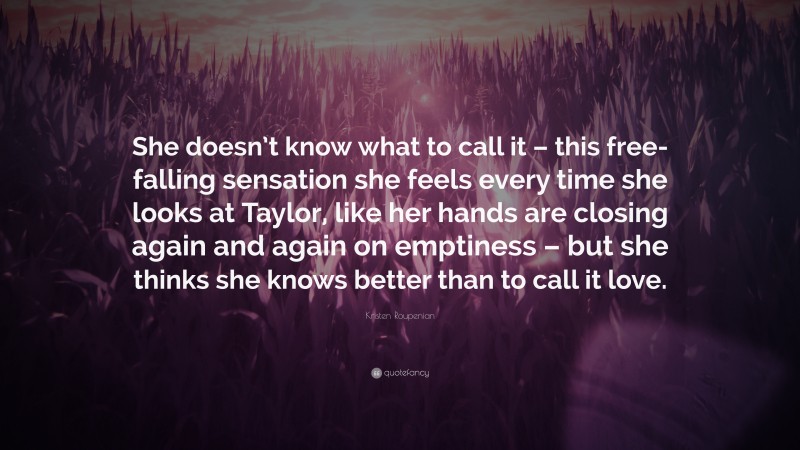 Kristen Roupenian Quote: “She doesn’t know what to call it – this free-falling sensation she feels every time she looks at Taylor, like her hands are closing again and again on emptiness – but she thinks she knows better than to call it love.”