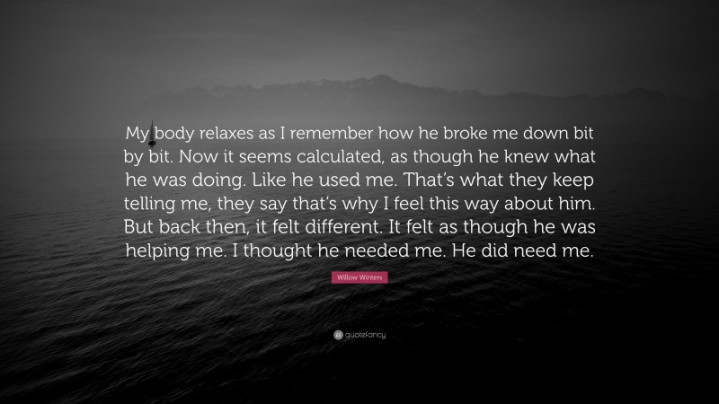 Willow Winters Quote: “My body relaxes as I remember how he broke me down bit by bit. Now it seems calculated, as though he knew what he was doing. Like he used me. That’s what they keep telling me, they say that’s why I feel this way about him. But back then, it felt different. It felt as though he was helping me. I thought he needed me. He did need me.”