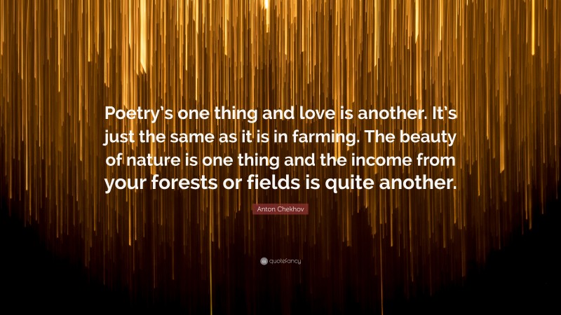 Anton Chekhov Quote: “Poetry’s one thing and love is another. It’s just the same as it is in farming. The beauty of nature is one thing and the income from your forests or fields is quite another.”