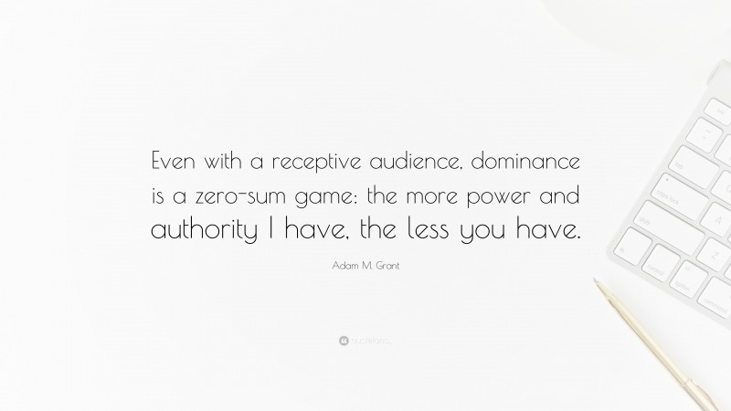 Adam M. Grant Quote: “Even with a receptive audience, dominance is a zero-sum game: the more power and authority I have, the less you have.”