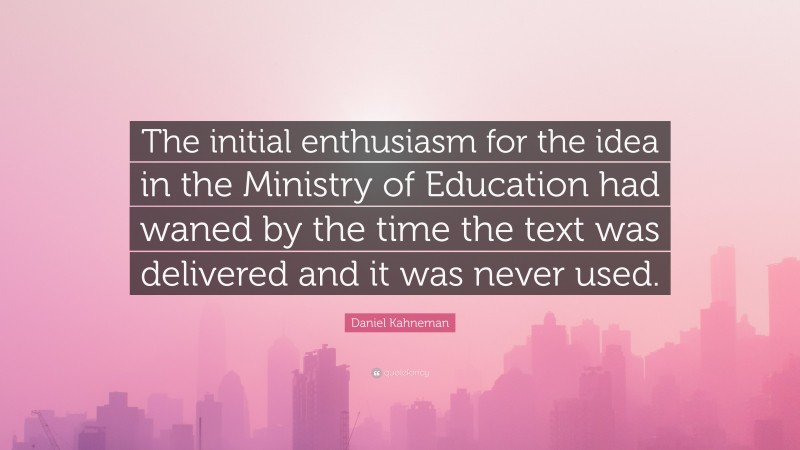 Daniel Kahneman Quote: “The initial enthusiasm for the idea in the Ministry of Education had waned by the time the text was delivered and it was never used.”