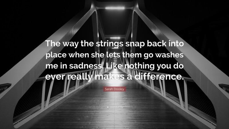 Sarah Dooley Quote: “The way the strings snap back into place when she lets them go washes me in sadness. Like nothing you do ever really makes a difference.”