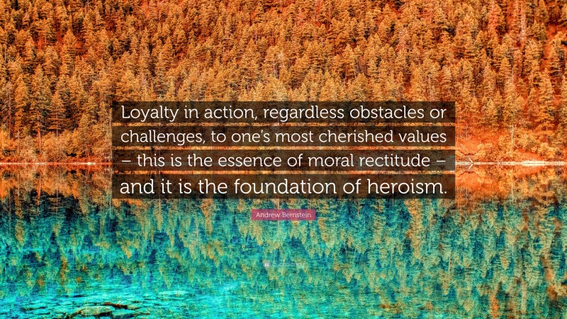 Andrew Bernstein Quote: “Loyalty in action, regardless obstacles or challenges, to one’s most cherished values – this is the essence of moral rectitude – and it is the foundation of heroism.”