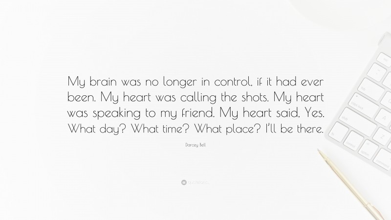 Darcey Bell Quote: “My brain was no longer in control, if it had ever been. My heart was calling the shots. My heart was speaking to my friend. My heart said, Yes. What day? What time? What place? I’ll be there.”