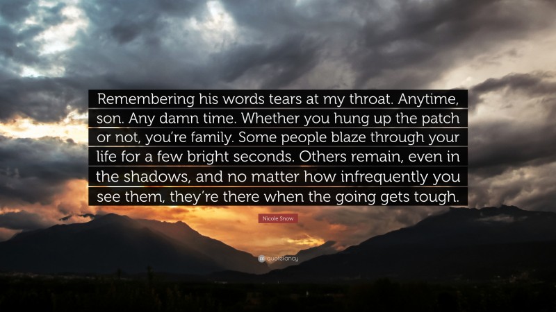 Nicole Snow Quote: “Remembering his words tears at my throat. Anytime, son. Any damn time. Whether you hung up the patch or not, you’re family. Some people blaze through your life for a few bright seconds. Others remain, even in the shadows, and no matter how infrequently you see them, they’re there when the going gets tough.”