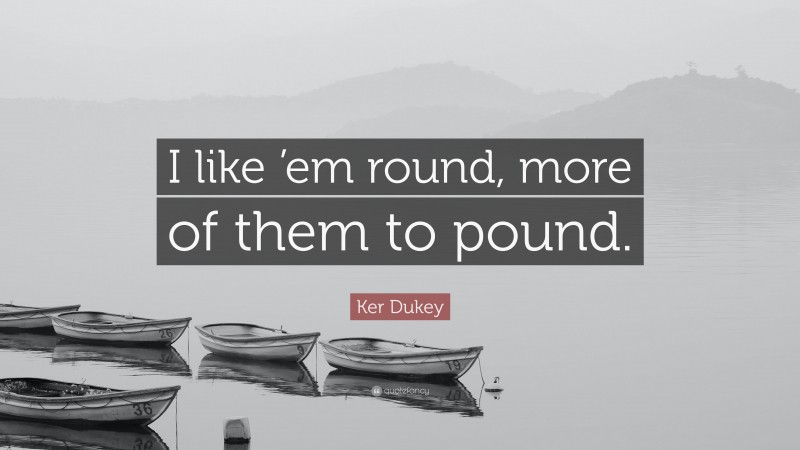 Ker Dukey Quote: “I like ’em round, more of them to pound.”