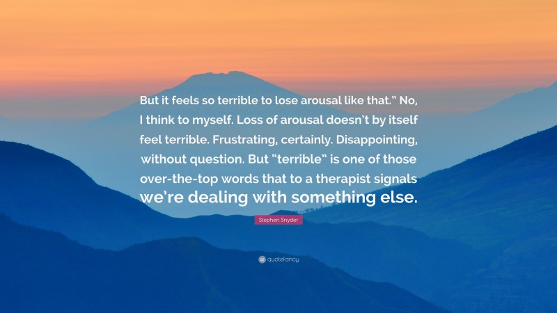 Stephen Snyder Quote: “But it feels so terrible to lose arousal like that.” No, I think to myself. Loss of arousal doesn’t by itself feel terrible. Frustrating, certainly. Disappointing, without question. But “terrible” is one of those over-the-top words that to a therapist signals we’re dealing with something else.”