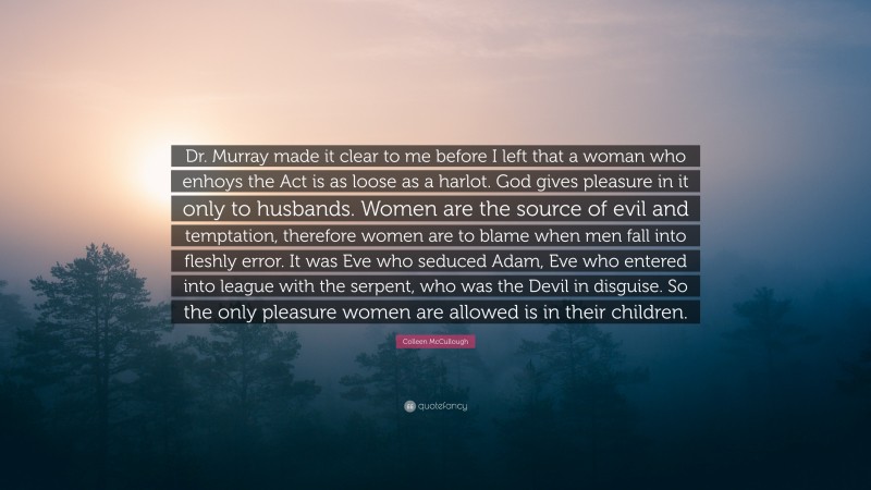 Colleen McCullough Quote: “Dr. Murray made it clear to me before I left that a woman who enhoys the Act is as loose as a harlot. God gives pleasure in it only to husbands. Women are the source of evil and temptation, therefore women are to blame when men fall into fleshly error. It was Eve who seduced Adam, Eve who entered into league with the serpent, who was the Devil in disguise. So the only pleasure women are allowed is in their children.”