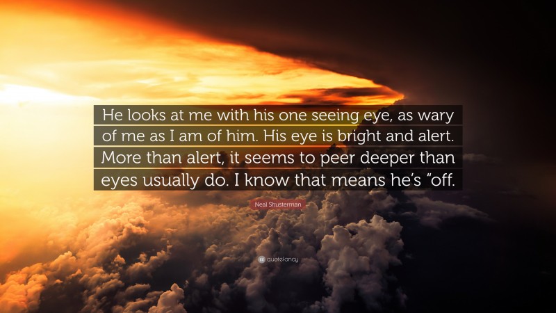 Neal Shusterman Quote: “He looks at me with his one seeing eye, as wary of me as I am of him. His eye is bright and alert. More than alert, it seems to peer deeper than eyes usually do. I know that means he’s “off.”