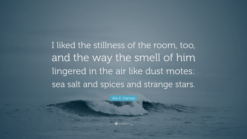 Alix E. Harrow Quote: “I liked the stillness of the room, too, and the way the smell of him lingered in the air like dust motes: sea salt and spices and strange stars.”