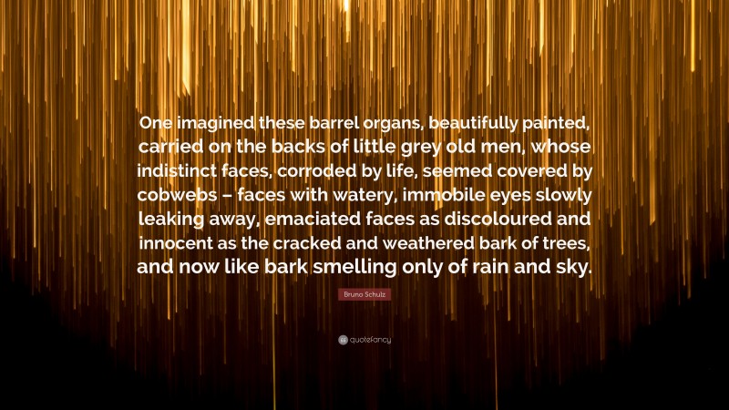 Bruno Schulz Quote: “One imagined these barrel organs, beautifully painted, carried on the backs of little grey old men, whose indistinct faces, corroded by life, seemed covered by cobwebs – faces with watery, immobile eyes slowly leaking away, emaciated faces as discoloured and innocent as the cracked and weathered bark of trees, and now like bark smelling only of rain and sky.”