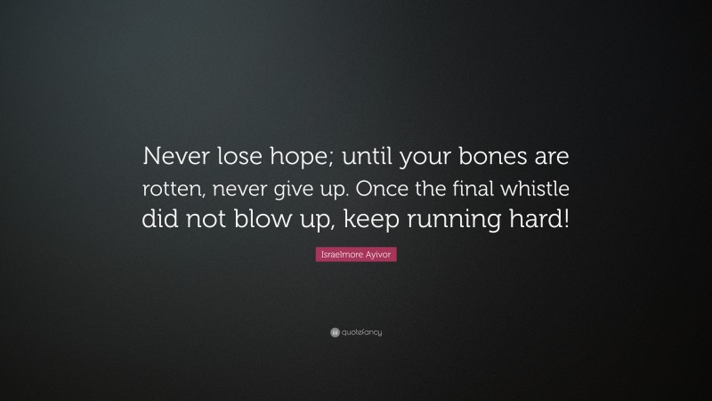 Israelmore Ayivor Quote: “Never lose hope; until your bones are rotten, never give up. Once the final whistle did not blow up, keep running hard!”