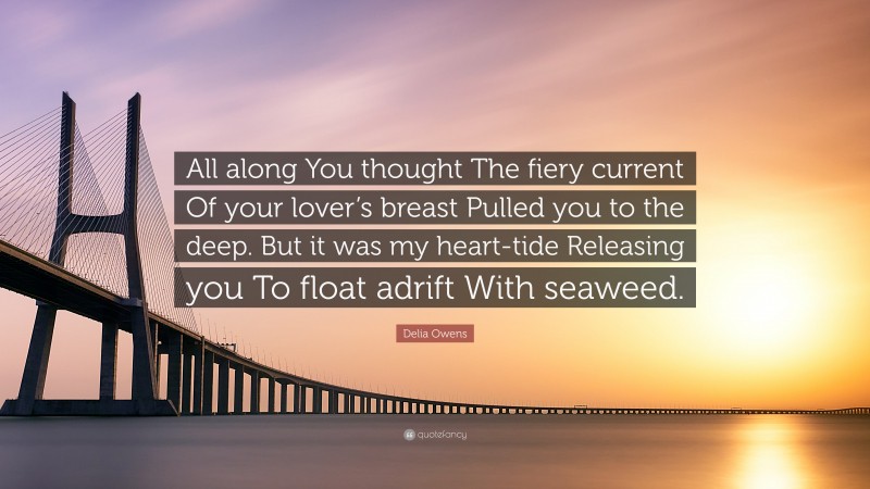 Delia Owens Quote: “All along You thought The fiery current Of your lover’s breast Pulled you to the deep. But it was my heart-tide Releasing you To float adrift With seaweed.”