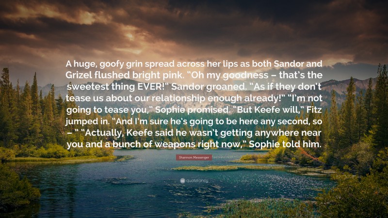 Shannon Messenger Quote: “A huge, goofy grin spread across her lips as both Sandor and Grizel flushed bright pink. “Oh my goodness – that’s the sweetest thing EVER!” Sandor groaned. “As if they don’t tease us about our relationship enough already!” “I’m not going to tease you,” Sophie promised. “But Keefe will,” Fitz jumped in. “And I’m sure he’s going to be here any second, so – ” “Actually, Keefe said he wasn’t getting anywhere near you and a bunch of weapons right now,” Sophie told him.”