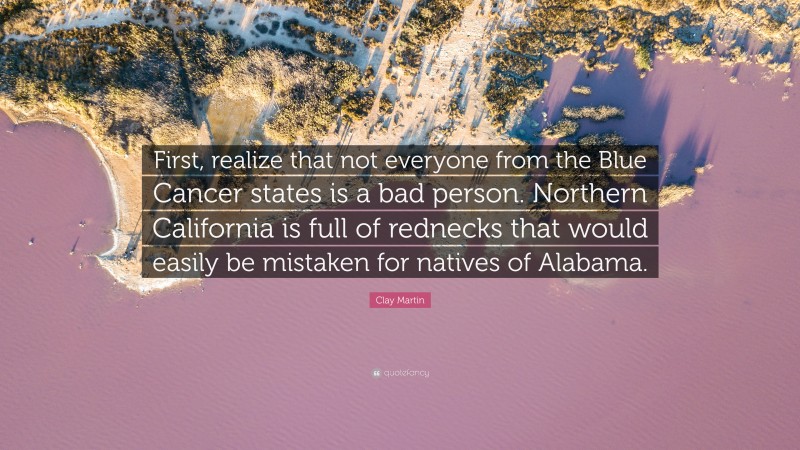Clay Martin Quote: “First, realize that not everyone from the Blue Cancer states is a bad person. Northern California is full of rednecks that would easily be mistaken for natives of Alabama.”