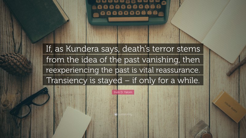 Irvin D. Yalom Quote: “If, as Kundera says, death’s terror stems from the idea of the past vanishing, then reexperiencing the past is vital reassurance. Transiency is stayed – if only for a while.”