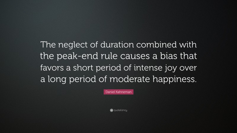 Daniel Kahneman Quote: “The neglect of duration combined with the peak-end rule causes a bias that favors a short period of intense joy over a long period of moderate happiness.”