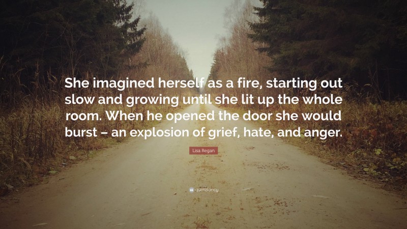Lisa Regan Quote: “She imagined herself as a fire, starting out slow and growing until she lit up the whole room. When he opened the door she would burst – an explosion of grief, hate, and anger.”