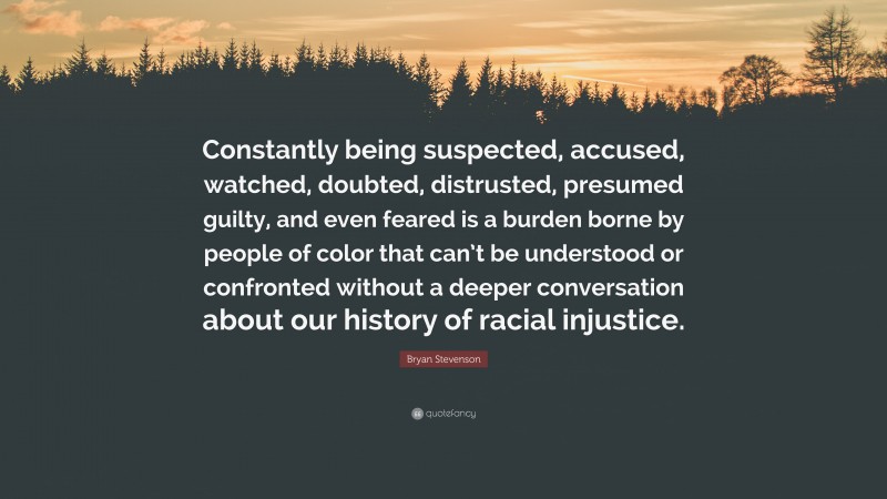 Bryan Stevenson Quote: “Constantly being suspected, accused, watched, doubted, distrusted, presumed guilty, and even feared is a burden borne by people of color that can’t be understood or confronted without a deeper conversation about our history of racial injustice.”