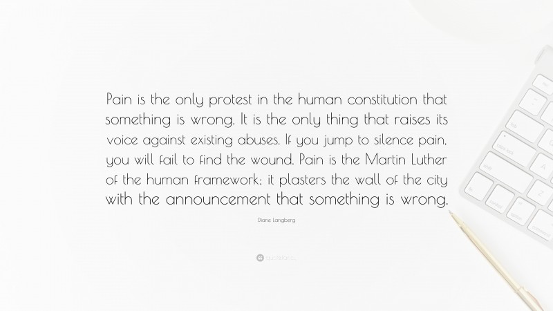 Diane Langberg Quote: “Pain is the only protest in the human constitution that something is wrong. It is the only thing that raises its voice against existing abuses. If you jump to silence pain, you will fail to find the wound. Pain is the Martin Luther of the human framework; it plasters the wall of the city with the announcement that something is wrong.”