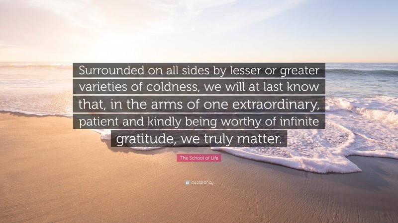 The School of Life Quote: “Surrounded on all sides by lesser or greater varieties of coldness, we will at last know that, in the arms of one extraordinary, patient and kindly being worthy of infinite gratitude, we truly matter.”