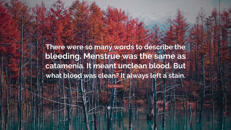 Pip Williams Quote: “There were so many words to describe the bleeding. Menstrue was the same as catamenia. It meant unclean blood. But what blood was clean? It always left a stain.”