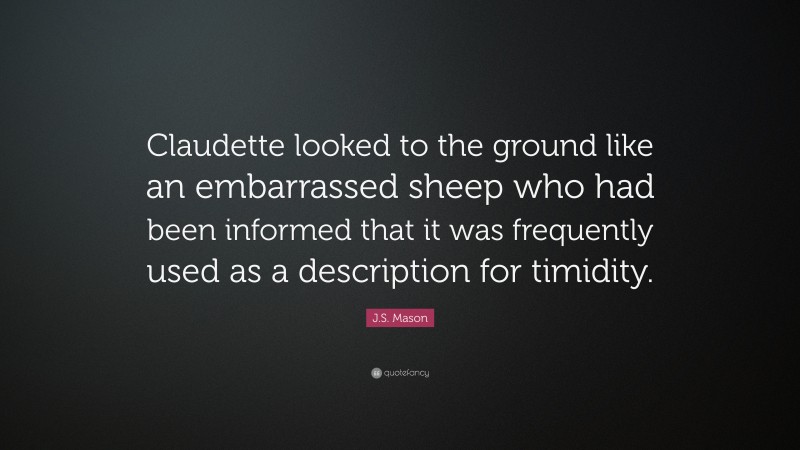 J.S. Mason Quote: “Claudette looked to the ground like an embarrassed sheep who had been informed that it was frequently used as a description for timidity.”