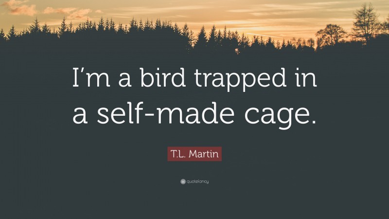 T.L. Martin Quote: “I’m a bird trapped in a self-made cage.”