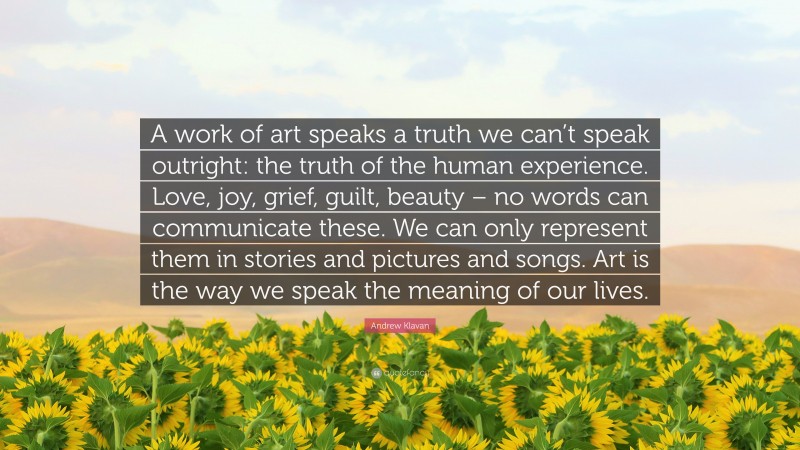 Andrew Klavan Quote: “A work of art speaks a truth we can’t speak outright: the truth of the human experience. Love, joy, grief, guilt, beauty – no words can communicate these. We can only represent them in stories and pictures and songs. Art is the way we speak the meaning of our lives.”