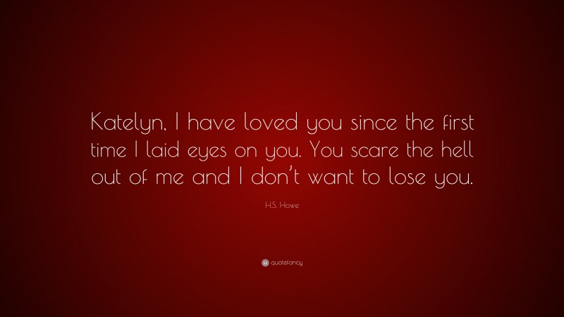 H.S. Howe Quote: “Katelyn, I have loved you since the first time I laid eyes on you. You scare the hell out of me and I don’t want to lose you.”