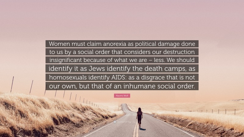 Naomi Wolf Quote: “Women must claim anorexia as political damage done to us by a social order that considers our destruction insignificant because of what we are – less. We should identify it as Jews identify the death camps, as homosexuals identify AIDS: as a disgrace that is not our own, but that of an inhumane social order.”