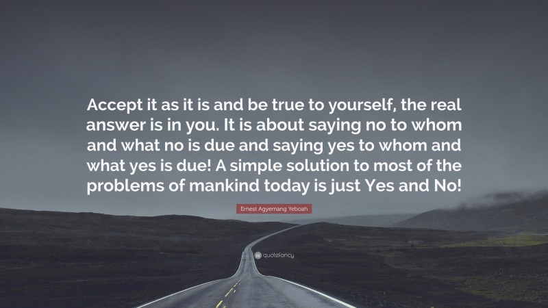 Ernest Agyemang Yeboah Quote: “Accept it as it is and be true to yourself, the real answer is in you. It is about saying no to whom and what no is due and saying yes to whom and what yes is due! A simple solution to most of the problems of mankind today is just Yes and No!”