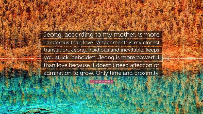 Angela Mi Young Hur Quote: “Jeong, according to my mother, is more dangerous than love. “Attachment” is my closest translation. Jeong, insidious and inevitable, keeps you stuck, beholden. Jeong is more powerful than love because it doesn’t need affection or admiration to grow. Only time and proximity.”