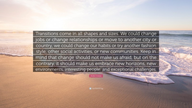 Andrei Cristian Quote: “Transitions come in all shapes and sizes. We could change jobs or change relationships or move to another city or country, we could change our habits or try another fashion style, other social activities, or new communities. Keep in mind that change should not make us afraid, but on the contrary, it should make us embrace new horizons, new environments, interesting people, and exceptional challenges.”