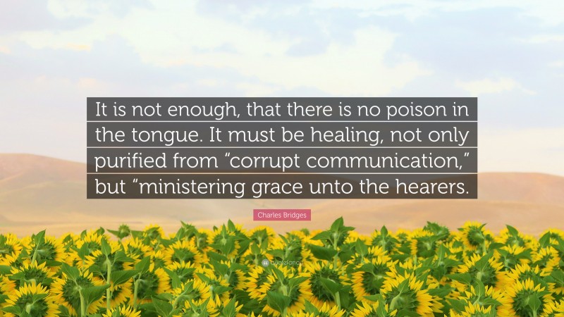 Charles Bridges Quote: “It is not enough, that there is no poison in the tongue. It must be healing, not only purified from “corrupt communication,” but “ministering grace unto the hearers.”