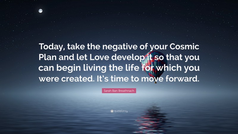 Sarah Ban Breathnach Quote: “Today, take the negative of your Cosmic Plan and let Love develop it so that you can begin living the life for which you were created. It’s time to move forward.”