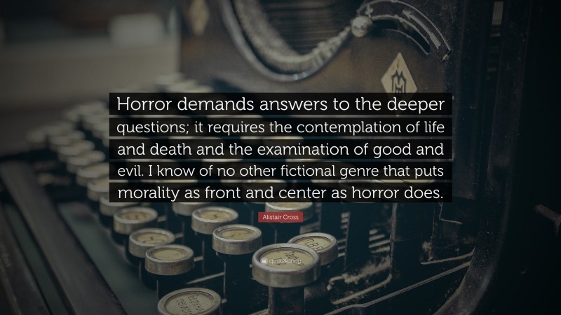 Alistair Cross Quote: “Horror demands answers to the deeper questions; it requires the contemplation of life and death and the examination of good and evil. I know of no other fictional genre that puts morality as front and center as horror does.”