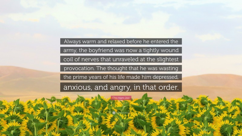 Cho Nam-Joo Quote: “Always warm and relaxed before he entered the army, the boyfriend was now a tightly wound coil of nerves that unraveled at the slightest provocation. The thought that he was wasting the prime years of his life made him depressed, anxious, and angry, in that order.”