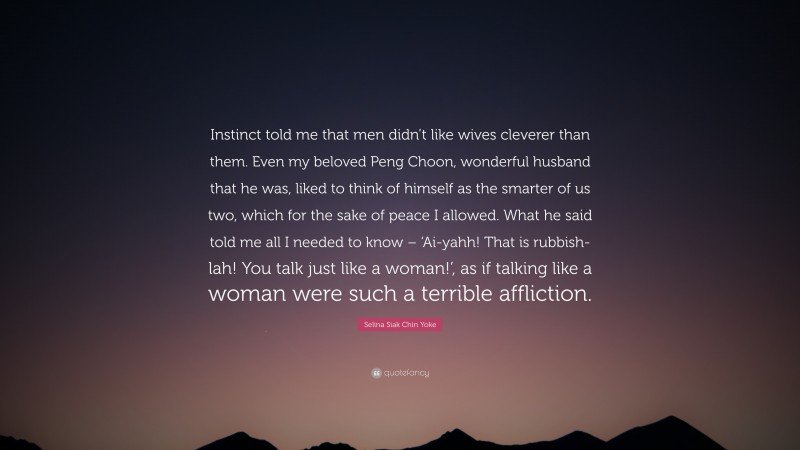 Selina Siak Chin Yoke Quote: “Instinct told me that men didn’t like wives cleverer than them. Even my beloved Peng Choon, wonderful husband that he was, liked to think of himself as the smarter of us two, which for the sake of peace I allowed. What he said told me all I needed to know – ‘Ai-yahh! That is rubbish-lah! You talk just like a woman!’, as if talking like a woman were such a terrible affliction.”