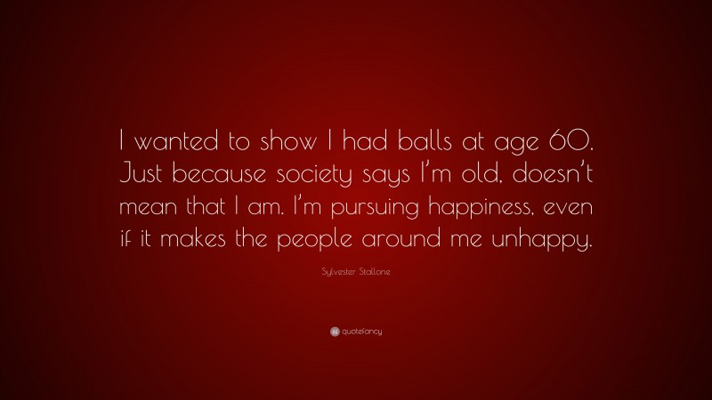 Sylvester Stallone Quote: “I wanted to show I had balls at age 60. Just because society says I’m old, doesn’t mean that I am. I’m pursuing happiness, even if it makes the people around me unhappy.”