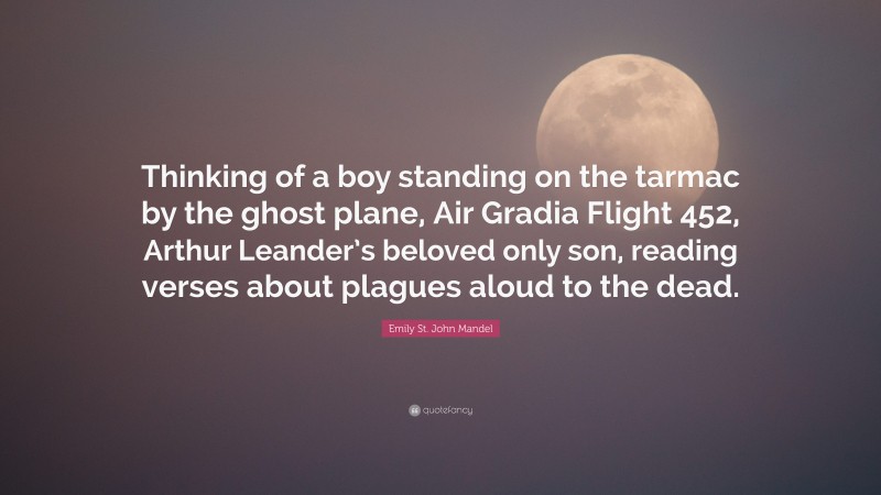 Emily St. John Mandel Quote: “Thinking of a boy standing on the tarmac by the ghost plane, Air Gradia Flight 452, Arthur Leander’s beloved only son, reading verses about plagues aloud to the dead.”