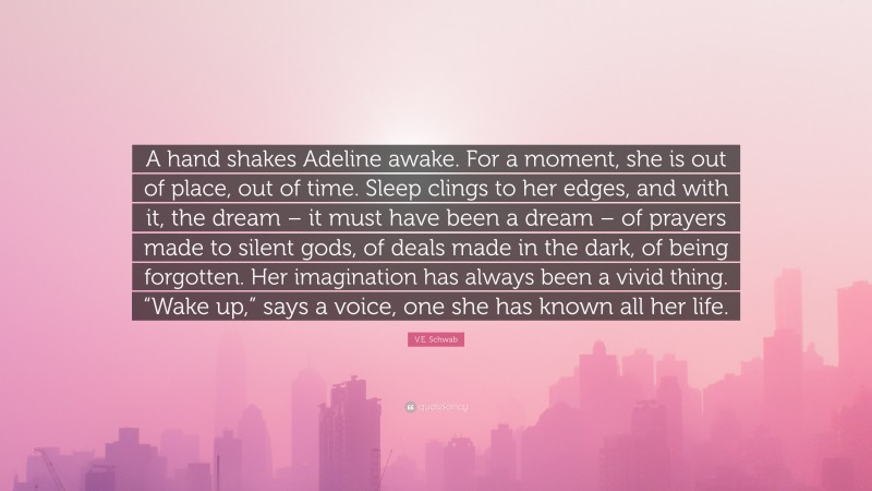 V.E. Schwab Quote: “A hand shakes Adeline awake. For a moment, she is out of place, out of time. Sleep clings to her edges, and with it, the dream – it must have been a dream – of prayers made to silent gods, of deals made in the dark, of being forgotten. Her imagination has always been a vivid thing. “Wake up,” says a voice, one she has known all her life.”
