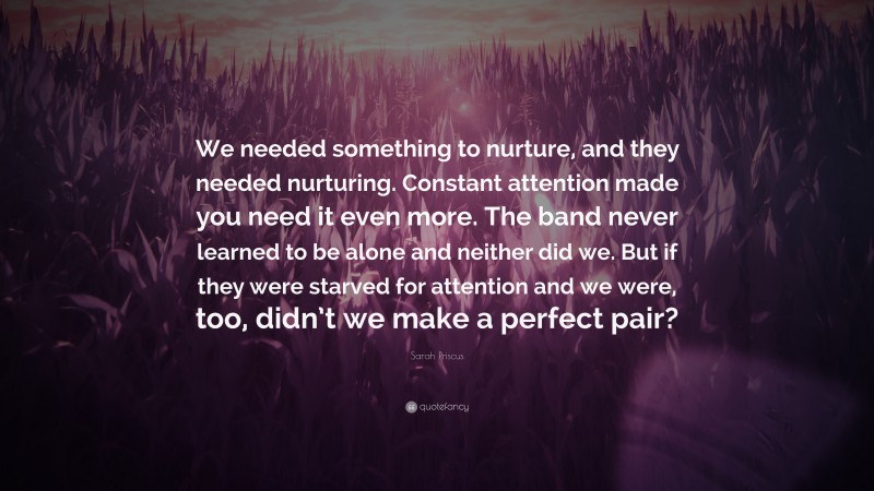Sarah Priscus Quote: “We needed something to nurture, and they needed nurturing. Constant attention made you need it even more. The band never learned to be alone and neither did we. But if they were starved for attention and we were, too, didn’t we make a perfect pair?”