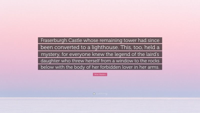 Brian Masters Quote: “Fraserburgh Castle whose remaining tower had since been converted to a lighthouse. This, too, held a mystery, for everyone knew the legend of the laird’s daughter who threw herself from a window to the rocks below with the body of her forbidden lover in her arms.”