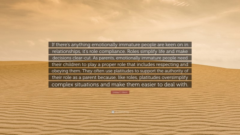 Lindsay C. Gibson Quote: “If there’s anything emotionally immature people are keen on in relationships, it’s role compliance. Roles simplify life and make decisions clear-cut. As parents, emotionally immature people need their children to play a proper role that includes respecting and obeying them. They often use platitudes to support the authority of their role as a parent because, like roles, platitudes oversimplify complex situations and make them easier to deal with.”